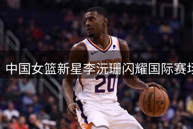 中国女篮新星李沅珊闪耀国际赛场 FIBA官方视频引热议