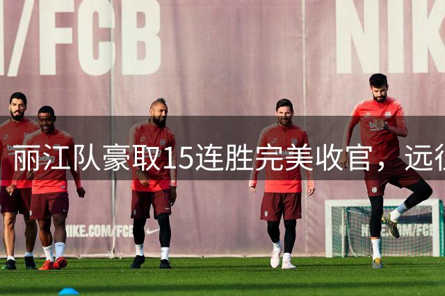 丽江队豪取15连胜完美收官，远征球迷展现惊人凝聚力