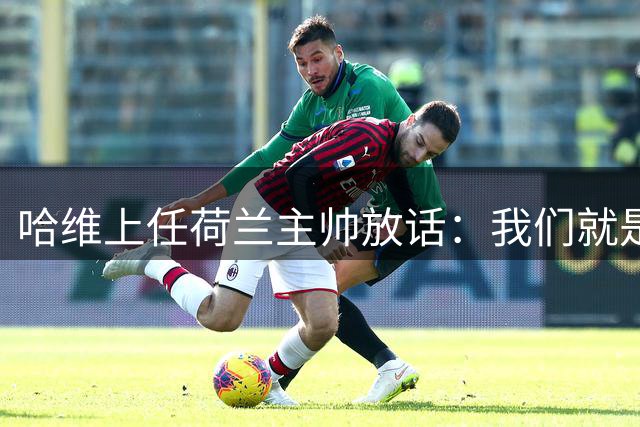 哈维上任荷兰主帅放话：我们就是来赢的，先找回攻势足球的骄傲