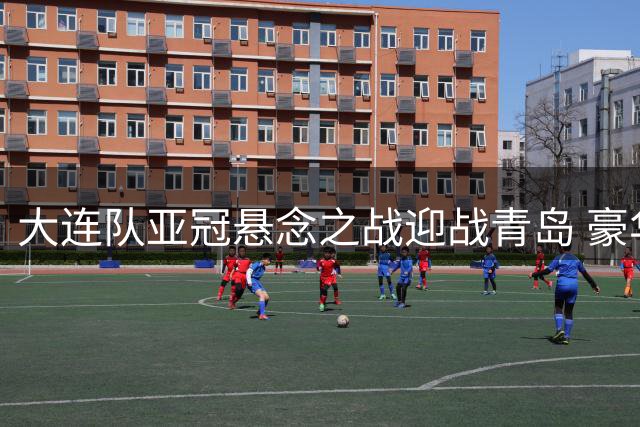 大连队亚冠悬念之战迎战青岛 豪华阵容全面出击