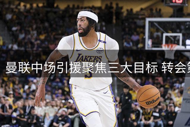曼联中场引援聚焦三大目标 转会策略更重精准补强