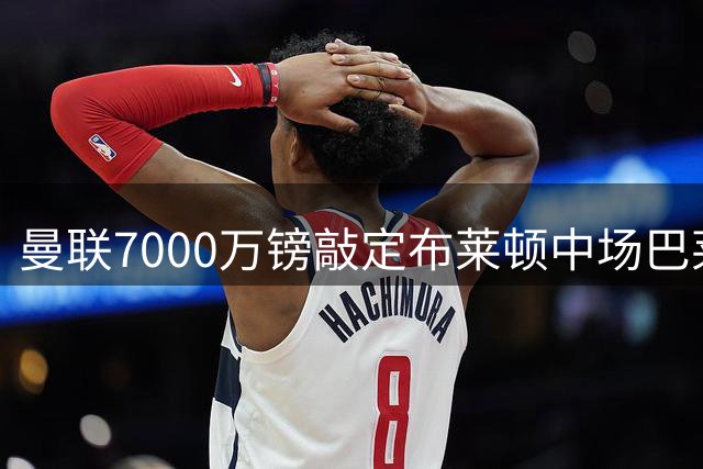 曼联7000万镑敲定布莱顿中场巴莱巴 转会文件完成签署
