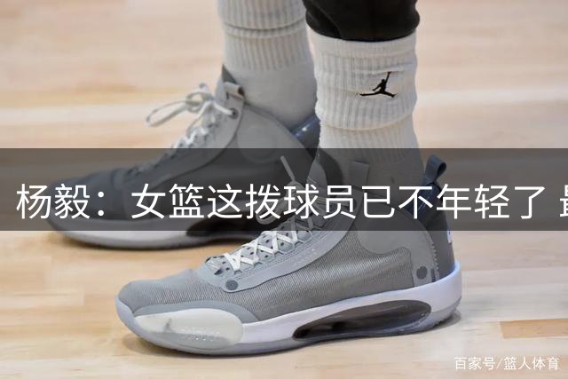 杨毅：女篮这拨球员已不年轻了 最小的罗欣棫也24岁了 张曼曼29岁