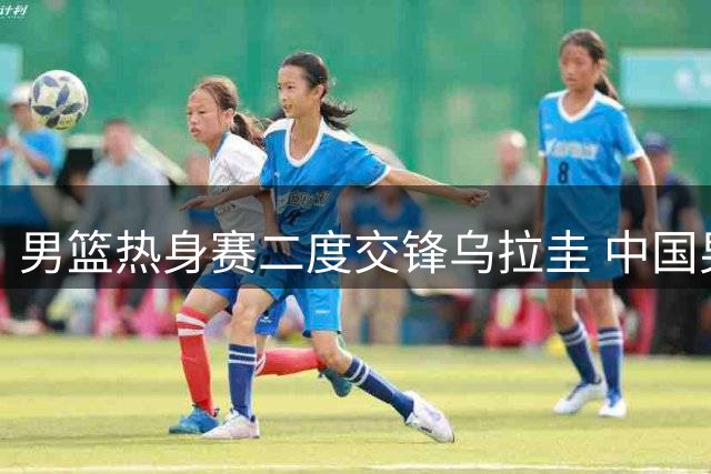 男篮热身赛二度交锋乌拉圭 中国男篮期待延续连胜势头