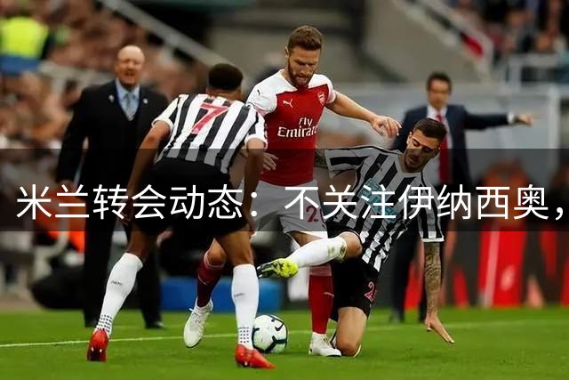 米兰转会动态：不关注伊纳西奥，聚焦前场补强