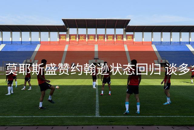 莫耶斯盛赞约翰逊状态回归 谈多名爱将表现喜人
