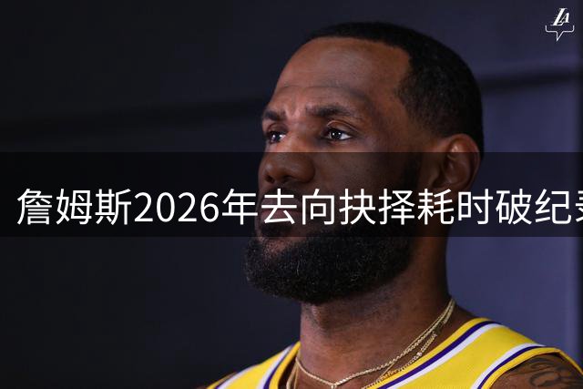 詹姆斯2026年去向抉择耗时破纪录 22天等待期超生涯历次重大决定