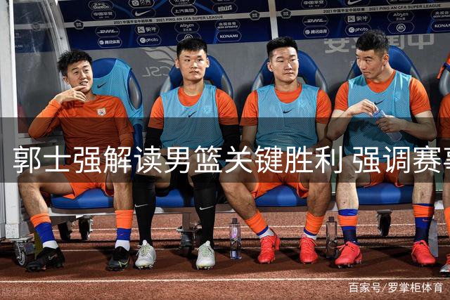 郭士强解读男篮关键胜利 强调赛事备战不容闪失