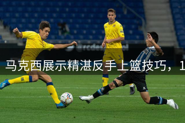 马克西展示精湛反手上篮技巧，12次尝试仅失手1次