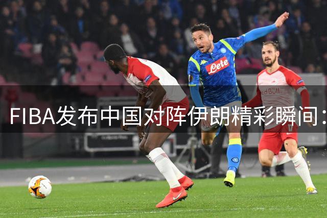 FIBA发布中国对阵伊朗精彩瞬间：李俊贤接王子超妙传暴扣