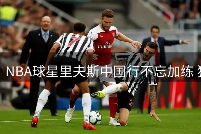 NBA球星里夫斯中国行不忘加练 独家揭秘训练日常